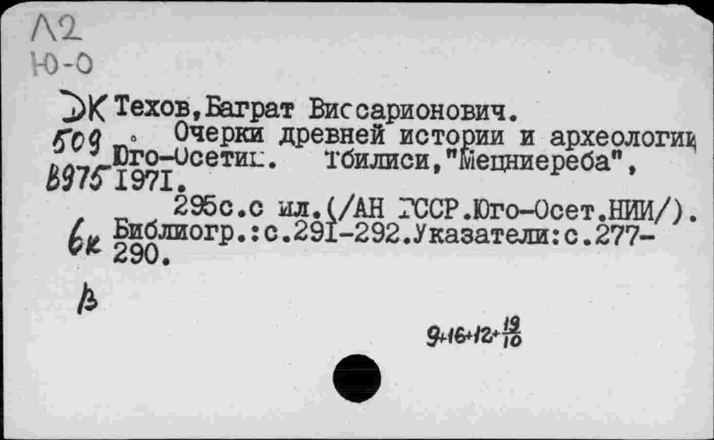 ﻿Л2
Н)-О
^ЖТехов,Баграт Виссарионович.
г>л « Очерки древней истории и археологи^ л ’ Юго-исетиЕ.	Тбилиси, "Мецниереба",
ШГІ97І.
,	295с.с ил.(/АН ГССР.Юго-Осет.НИИ/).
Библиогр.: с.291-292.Указатели: с.277-
